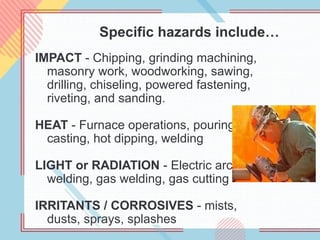 Specific hazards include…
IMPACT - Chipping, grinding machining,
masonry work, woodworking, sawing,
drilling, chiseling, powered fastening,
riveting, and sanding.
HEAT - Furnace operations, pouring,
casting, hot dipping, welding
LIGHT or RADIATION - Electric arc
welding, gas welding, gas cutting
IRRITANTS / CORROSIVES - mists,
dusts, sprays, splashes
 