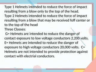 Type 1 Helmets intended to reduce the force of impact
resulting from a blow only to the top of the head.
Type 2 Helmets intended to reduce the force of impact
resulting from a blow that may be received foff center or
to the top of the head
Three Classes:
G= Helmets are intended to reduce the danger of
contact exposure to low voltage conductors 2,200 volts.
E= Helmets are intended to reduce the danger of
exposure to high voltage conductors 20,000 volts. C=
Helmets are not intended to provide protection against
contact with electrial conductors.
 