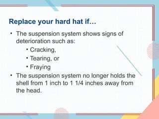 Replace your hard hat if…
• The suspension system shows signs of
deterioration such as:
• Cracking,
• Tearing, or
• Fraying
• The suspension system no longer holds the
shell from 1 inch to 1 1/4 inches away from
the head.
 