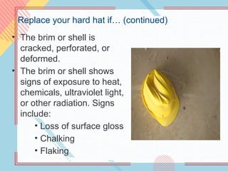 Replace your hard hat if… (continued)
• The brim or shell is
cracked, perforated, or
deformed.
• The brim or shell shows
signs of exposure to heat,
chemicals, ultraviolet light,
or other radiation. Signs
include:
• Loss of surface gloss
• Chalking
• Flaking
 