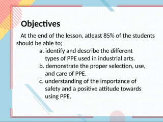 At the end of the lesson, atleast 85% of the students
should be able to;
a. identify and describe the different
types of PPE used in industrial arts.
b. demonstrate the proper selection, use,
and care of PPE.
c. understanding of the importance of
safety and a positive attitude towards
using PPE.
Objectives
 