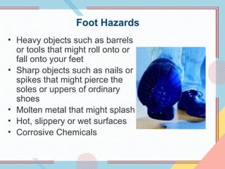 Foot Hazards
• Heavy objects such as barrels
or tools that might roll onto or
fall onto your feet
• Sharp objects such as nails or
spikes that might pierce the
soles or uppers of ordinary
shoes
• Molten metal that might splash
• Hot, slippery or wet surfaces
• Corrosive Chemicals
 