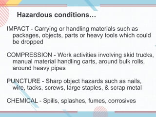 Hazardous conditions…
IMPACT - Carrying or handling materials such as
packages, objects, parts or heavy tools which could
be dropped
COMPRESSION - Work activities involving skid trucks,
manual material handling carts, around bulk rolls,
around heavy pipes
PUNCTURE - Sharp object hazards such as nails,
wire, tacks, screws, large staples, & scrap metal
CHEMICAL - Spills, splashes, fumes, corrosives
 