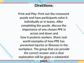 Directions:
Print and Play: Print out the crossword
puzzle and have participants solve it
individually or in teams. After
completing the puzzle, discuss the
importance of one chosen PPE in
across and down and
how it protects workers. Share real-
world examples of how PPE has
prevented injuries or illnesses in the
workplace. The group that can provide
the correct answer and a clear
explanation will be given a substantial
point.
 