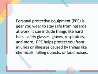 Personal protective equipment (PPE) is
gear you wear to stay safe from hazards
at work. It can include things like hard
hats, safety glasses, gloves, respirators,
and more. PPE helps protect you from
injuries or illnesses caused by things like
chemicals, falling objects, or loud noises.
 