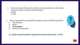 10
1. Common causes of foot injuries include: crushing, penetration, molten metal,
chemicals, slippery surfaces, and sharp objects.
a.True
b. False
2. Who is responsible for providing PPE needed to comply with OSHA standards?
a. The employee
b. OSHA
c. The Employer
d. Workers’ Compensation
Q. Explain personal protective equipment training requirements 5 marks
10
 