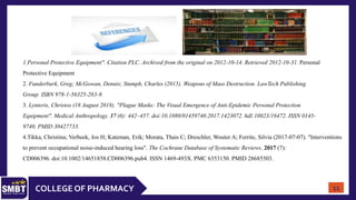 COLLEGE OF PHARMACY
1.Personal Protective Equipment". Citation PLC. Archived from the original on 2012-10-14. Retrieved 2012-10-31. Personal
Protective Equipment
2. Funderburk, Greg; McGowan, Dennis; Stumph, Charles (2015). Weapons of Mass Destruction. LawTech Publishing
Group. ISBN 978-1-56325-283-9.
3. Lynteris, Christos (18 August 2018). "Plague Masks: The Visual Emergence of Anti-Epidemic Personal Protection
Equipment". Medical Anthropology. 37 (6): 442–457. doi:10.1080/01459740.2017.1423072. hdl:10023/16472. ISSN 0145-
9740. PMID 30427733.
4.Tikka, Christina; Verbeek, Jos H; Kateman, Erik; Morata, Thais C; Dreschler, Wouter A; Ferrite, Silvia (2017-07-07). "Interventions
to prevent occupational noise-induced hearing loss". The Cochrane Database of Systematic Reviews. 2017 (7):
CD006396. doi:10.1002/14651858.CD006396.pub4. ISSN 1469-493X. PMC 6353150. PMID 28685503.
11
 
