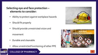 8
COLLEGE OF PHARMACY
Selecting eye and face protection –
elements to consider:
• Ability to protect against workplace hazards
• Should fit properly
• Should provide unrestricted vision and
movement
• Durable and cleanable
• Allow unrestricted functioning of other PPE
8
 