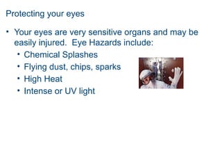 Protecting your eyes
• Your eyes are very sensitive organs and may be
easily injured. Eye Hazards include:
• Chemical Splashes
• Flying dust, chips, sparks
• High Heat
• Intense or UV light
 