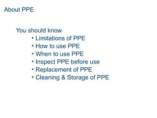 About PPE
You should know
• Limitations of PPE
• How to use PPE
• When to use PPE
• Inspect PPE before use
• Replacement of PPE
• Cleaning & Storage of PPE
 