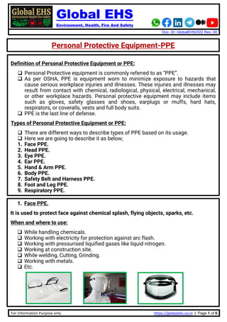 Global EHS
Environment, Health, Fire And Safety
Doc. ID: GlobalEHS/022 Rev.:00
For Information Purpose only https://globalehs.co.in | Page 1 of 6
Personal Protective Equipment-PPE
Definition of Personal Protective Equipment or PPE:
❑ Personal Protective equipment is commonly referred to as “PPE”.
❑ As per OSHA, PPE is equipment worn to minimize exposure to hazards that
cause serious workplace injuries and illnesses. These injuries and illnesses may
result from contact with chemical, radiological, physical, electrical, mechanical,
or other workplace hazards. Personal protective equipment may include items
such as gloves, safety glasses and shoes, earplugs or muffs, hard hats,
respirators, or coveralls, vests and full body suits.
❑ PPE is the last line of defense.
Types of Personal Protective Equipment or PPE:
❑ There are different ways to describe types of PPE based on its usage.
❑ Here we are going to describe it as below;
1. Face PPE.
2. Head PPE.
3. Eye PPE.
4. Ear PPE.
5. Hand & Arm PPE.
6. Body PPE.
7. Safety Belt and Harness PPE.
8. Foot and Leg PPE.
9. Respiratory PPE.
1. Face PPE.
It is used to protect face against chemical splash, flying objects, sparks, etc.
When and where to use:
❑ While handling chemicals.
❑ Working with electricity for protection against arc flash.
❑ Working with pressurised liquified gases like liquid nitrogen.
❑ Working at construction site.
❑ While welding, Cutting, Grinding.
❑ Working with metals.
❑ Etc.
 