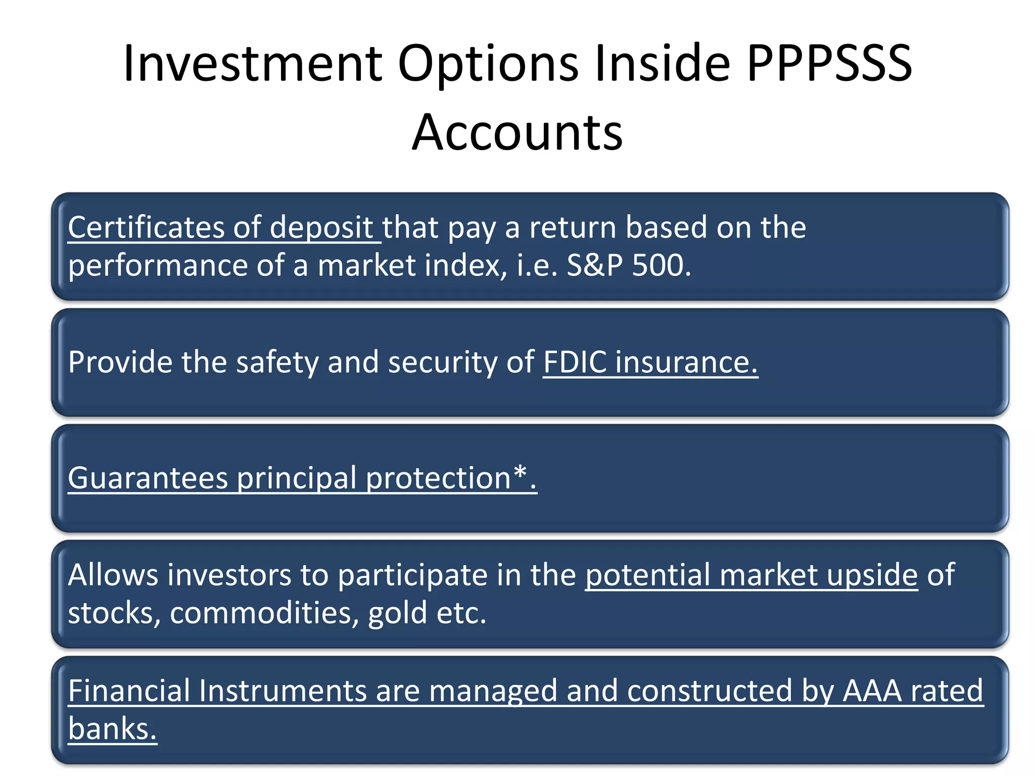 Investment Options Inside PPPSSS
              Accounts
Certificates of deposit that pay a return based on the
performance of a market index, i.e. S&P 500.

Provide the safety and security of FDIC insurance.


Guarantees principal protection*.

Allows investors to participate in the potential market upside of
stocks, commodities, gold etc.

Financial Instruments are managed and constructed by AAA rated
banks.
 