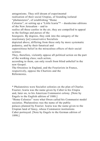 antagonisms. They still dream of experimental
realisation of their social Utopias, of founding isolated
“phalansteres”, of establishing “Home
Colonies”, or setting up a “Little Icaria”* – duodecimo editions
of the New Jerusalem – and to
realise all these castles in the air, they are compelled to appeal
to the feelings and purses of the
bourgeois. By degrees, they sink into the category of the
reactionary [or] conservative Socialists
depicted above, differing from these only by more systematic
pedantry, and by their fanatical and
superstitious belief in the miraculous effects of their social
science.
They, therefore, violently oppose all political action on the part
of the working class; such action,
according to them, can only result from blind unbelief in the
new Gospel.
The Owenites in England, and the Fourierists in France,
respectively, oppose the Chartists and the
Réformistes.
* Phalanstéres were Socialist colonies on the plan of Charles
Fourier; Icaria was the name given by Cabet to his Utopia
and, later on, to his American Communist colony. [Note by
Engels to the English edition of 1888.]
“Home Colonies” were what Owen called his Communist model
societies. Phalanstéres was the name of the public
palaces planned by Fourier. Icaria was the name given to the
Utopian land of fancy, whose Communist institutions
Cabet portrayed. [Note by Engels to the German edition of
1890.]
 