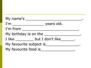 My name’s _________________________.
I’m ______________ years old.
I’m from _________________________.
My birthday is on the ________________.
I like ________ but I don’t like______.
My favourite subject is_______________.
My favourite food is_______________.
 