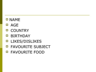  NAME
 AGE
 COUNTRY
 BIRTHDAY
 LIKES/DISLIKES
 FAVOURITE SUBJECT
 FAVOURITE FOOD
 