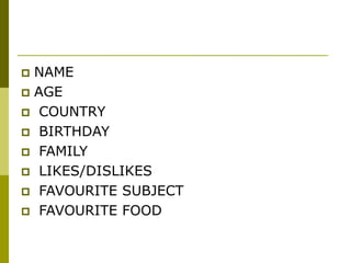  NAME
 AGE
 COUNTRY
 BIRTHDAY
 FAMILY
 LIKES/DISLIKES
 FAVOURITE SUBJECT
 FAVOURITE FOOD
 