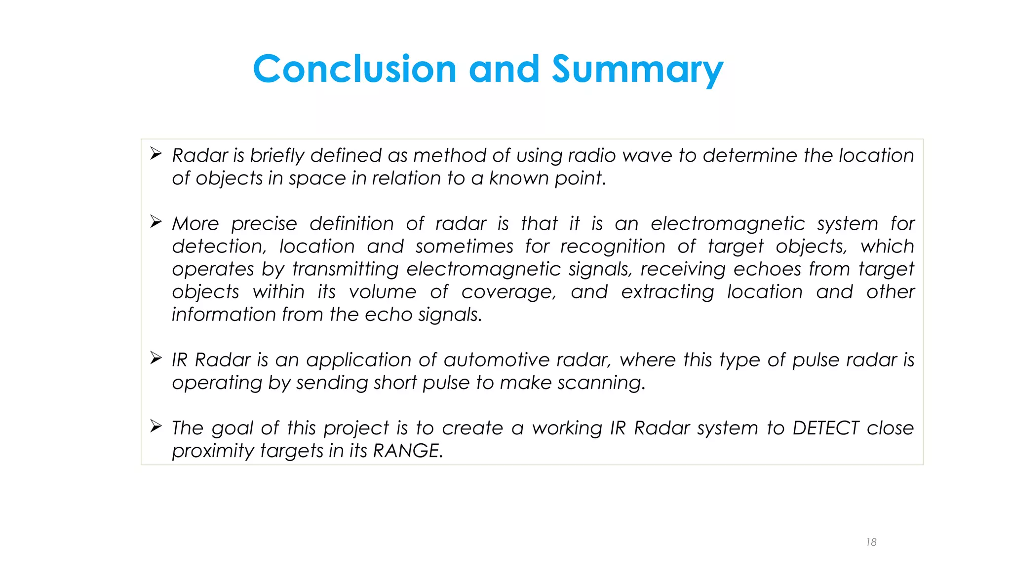 Conclusion and Summary
 Radar is briefly defined as method of using radio wave to determine the location
of objects in space in relation to a known point.
 More precise definition of radar is that it is an electromagnetic system for
detection, location and sometimes for recognition of target objects, which
operates by transmitting electromagnetic signals, receiving echoes from target
objects within its volume of coverage, and extracting location and other
information from the echo signals.
 IR Radar is an application of automotive radar, where this type of pulse radar is
operating by sending short pulse to make scanning.
 The goal of this project is to create a working IR Radar system to DETECT close
proximity targets in its RANGE.

18

 