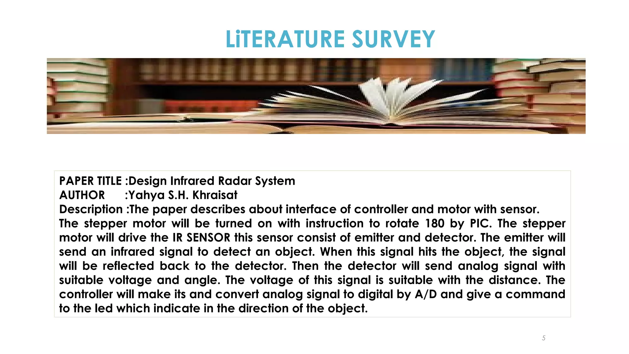 LiTERATURE SURVEY

PAPER TITLE :Design Infrared Radar System
AUTHOR
:Yahya S.H. Khraisat
Description :The paper describes about interface of controller and motor with sensor.
The stepper motor will be turned on with instruction to rotate 180 by PIC. The stepper
motor will drive the IR SENSOR this sensor consist of emitter and detector. The emitter will
send an infrared signal to detect an object. When this signal hits the object, the signal
will be reflected back to the detector. Then the detector will send analog signal with
suitable voltage and angle. The voltage of this signal is suitable with the distance. The
controller will make its and convert analog signal to digital by A/D and give a command
to the led which indicate in the direction of the object.
5

 