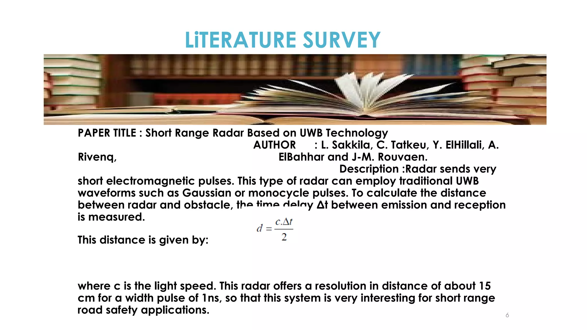 LiTERATURE SURVEY

PAPER TITLE : Short Range Radar Based on UWB Technology
AUTHOR
: L. Sakkila, C. Tatkeu, Y. ElHillali, A.
Rivenq,
ElBahhar and J-M. Rouvaen.
Description :Radar sends very
short electromagnetic pulses. This type of radar can employ traditional UWB
waveforms such as Gaussian or monocycle pulses. To calculate the distance
between radar and obstacle, the time delay Δt between emission and reception
is measured.
This distance is given by:

where c is the light speed. This radar offers a resolution in distance of about 15
cm for a width pulse of 1ns, so that this system is very interesting for short range
road safety applications.

6

 