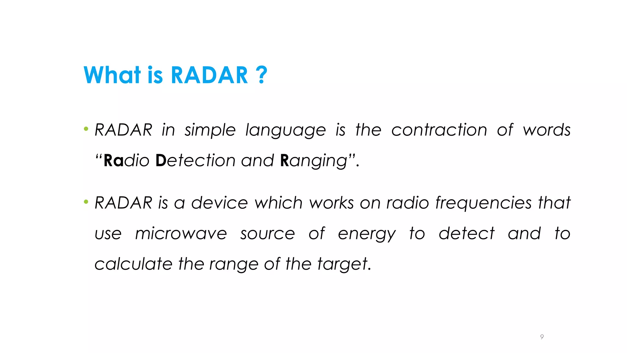 What is RADAR ?
• RADAR in simple language is the contraction of words
“Radio Detection and Ranging”.
• RADAR is a device which works on radio frequencies that
use microwave source of energy to detect and to
calculate the range of the target.

9

 