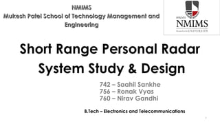 NMIMS
Mukesh Patel School of Technology Management and
Engineering

Short Range Personal Radar
System Study & Design
742 – Saahil Sankhe
756 – Ronak Vyas
760 – Nirav Gandhi
B.Tech – Electronics and Telecommunications
1

 