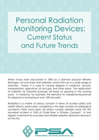 PersonalRadiation
MonitoringDevices:
CurrentStatus
andFutureTrends
When X-rayswere discovered in 1895bya German physicistWilhelm
Roentgen,nooneknew thatradiationwouldfinduseinawiderangeof
industries. Today,itisused to varying degreesin medicine,security,
transportation,agriculture,oilandgas,andotherareas.Theapplication
ofradiationforindustrialpurposeswillkeep ongrowing inthecoming
years.Inmedicine,forexample,thedemandforradiopharmaceuticals
fordiagnosisisincreasingatover10%annually¹.
RadiationRadiationisamatterofseriousconcernintermsofnuclearsafetyand
healtheffects,particularlyconsideringisthehighnumberofradiological
accidents:there have been33seriousnucleardisasterssince the first
recorded incidentin1952atChalkRiverinOntario,Canada². Inthat
regard,ademandforaccurateandreliableradiationdetectiondevicesis
ontherise.
 