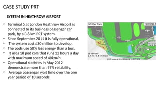 CASE STUDY PRT
• Terminal 5 at London Heathrow Airport is
connected to its business passenger car
park, by a 3.8 km PRT system.
• Since September 2011 it is fully operational.
• The system cost £30 million to develop.
• The pods use 50% less energy than a bus.
• It uses 18 pod cars that runs 22 hours a day
with maximum speed of 40km/h.
• Operational statistics in May 2012
demonstrate more than 99% reliability.
• Average passenger wait time over the one
year period of 10 seconds.
SYSTEM IN HEATHROW AIRPORT
 