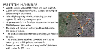 PRT SYSTEM IN AMRITSAR
• World's largest urban PRT system will start in 2014.
• 3.3km elevated guideway with 7 stations and 30 pod
cars running in phase one.
• It is a high-capacity system, projecting to carry
approx. 35 million passengers a year.
• At peak capacity the Amritsar system can carry up to
100,000 passengers a day.
• The route will focus on railway and bus stations to
the Golden Temple.
• The land area required for transportation will reduce
by 30%.
• The project costs nearly Rs 250 crore and is to be
taken up on a public-private partnership.
• Second phase: 22 km of total length with 35 stations
with cost of Rs 880 crore
 