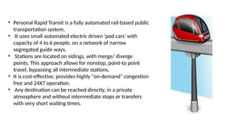 • Personal Rapid Transit is a fully automated rail-based public
transportation system.
• It uses small automated electric driven 'pod cars' with
capacity of 4 to 6 people, on a network of narrow
segregated guide ways.
• Stations are located on sidings, with merge/ diverge
points. This approach allows for nonstop, point-to point
travel, bypassing all intermediate stations.
• It is cost-effective, provides highly "on-demand" congestion
free and 24X7 operation.
• Any destination can be reached directly, in a private
atmosphere and without intermediate stops or transfers
with very short waiting times.
 