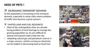 NEED OF PRTS !
 INCREASING TARNSPORT DEMAND
As the population is increasing so the transport
demand, especially in urban cities where problem
of traffic have become a great concern.
 LIMITED LAND AND FUEL RESOURCES
• Most of the metropolitan cities are already
facing problem of land shortage to manage the
growing population so, its very difficult to
extend and expand roads inside the city.
• Depleting natural gas and petroleum reserve is
a major concern, vehicle running on electricity
can be helpful in decreasing load on fossil fuel.
 