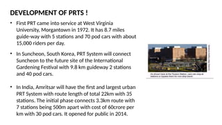 DEVELOPMENT OF PRTS !
• First PRT came into service at West Virginia
University, Morgantown in 1972. It has 8.7 miles
guide-way with 5 stations and 70 pod cars with about
15,000 riders per day.
• In Suncheon, South Korea, PRT System will connect
Suncheon to the future site of the International
Gardening Festival with 9.8 km guideway 2 stations
and 40 pod cars.
• In India, Amritsar will have the first and largest urban
PRT System with route length of total 22km with 35
stations. The initial phase connects 3.3km route with
7 stations being 500m apart with cost of 60crore per
km with 30 pod cars. It opened for public in 2014.
 