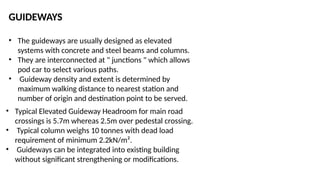 GUIDEWAYS
• The guideways are usually designed as elevated
systems with concrete and steel beams and columns.
• They are interconnected at " junctions " which allows
pod car to select various paths.
• Guideway density and extent is determined by
maximum walking distance to nearest station and
number of origin and destination point to be served.
• Typical Elevated Guideway Headroom for main road
crossings is 5.7m whereas 2.5m over pedestal crossing.
• Typical column weighs 10 tonnes with dead load
requirement of minimum 2.2kN/m².
• Guideways can be integrated into existing building
without significant strengthening or modifications.
 