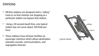 STATIONS
• Off-line stations are designed with a "siding"
track or so that vehicles not stopping at a
particular station can bypass that station.
• Using a 30 second dwell time, one typical
station bay can serve about 120 Pods per
hour.
• These stations have all basic facilities ex
passenger interface which allows destination
selection console, communications, and
segregation doorset.
 