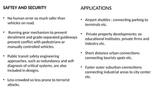 SAFTEY AND SECURITY
• No human error so much safer than
vehicles on road.
• Running gear mechanism to prevent
derailment and grade-separated guideways
prevent conflict with pedestrians or
manually controlled vehicles.
• Public transit safety engineering
approaches, such as redundancy and self-
diagnosis of critical systems, are also
included in designs.
• Less crowded so less prone to terrorist
attacks.
APPLICATIONS
• Airport shuttles : connecting parking to
terminals etc.
• Private property developments: ex
educational institutes, private firms and
industry etc.
• Short distance urban connections:
connecting tourists spots etc.
• Faster outer suburban connections:
connecting industrial areas to city center
etc.
 