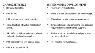 CHARACTERISTICS
• PRT is sustainable.
• PRT is safe.
• PRT produces zero local emission.
• Infrastructure fit within most urban
fabric.
• PRT offers a 24h, on- demand, direct
origin to destination service.
• PRT has relatively low capital costs.
• PRT is accessible for al
IMPEDIMENTS DEVELOPMENT
• There is very less tested.
• There is a lack of awareness of the concept.
• Would not produce much employment.
• Financial risk as implementing test program
requires substantial finance support.
• PRT may attract vandalism and pods may
be target of crime.
• Not feasible for rural areas.
 