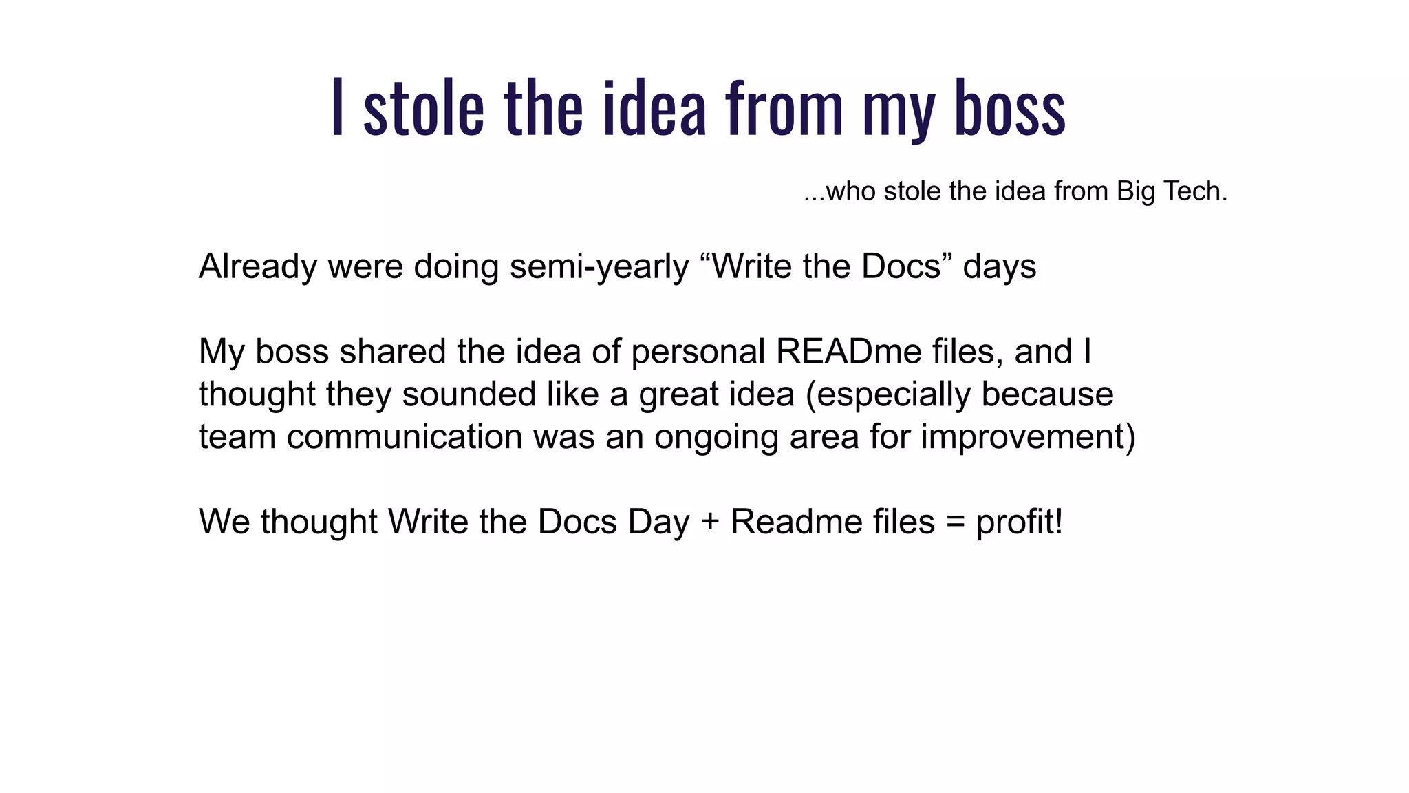 I stole the idea from my boss
...who stole the idea from Big Tech.
Already were doing semi-yearly “Write the Docs” days
My boss shared the idea of personal READme files, and I
thought they sounded like a great idea (especially because
team communication was an ongoing area for improvement)
We thought Write the Docs Day + Readme files = profit!
 