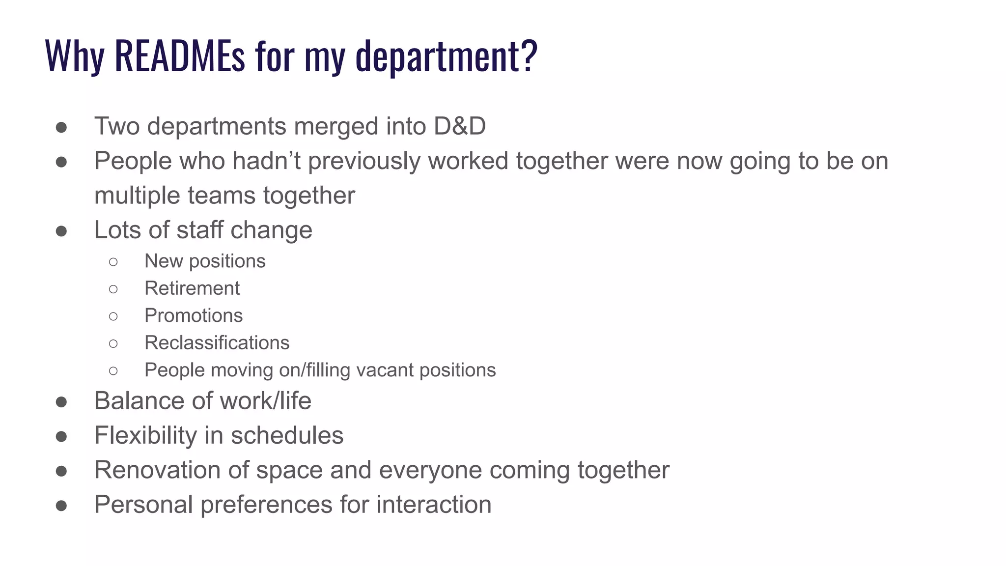 Why READMEs for my department?
● Two departments merged into D&D
● People who hadn’t previously worked together were now going to be on
multiple teams together
● Lots of staff change
○ New positions
○ Retirement
○ Promotions
○ Reclassifications
○ People moving on/filling vacant positions
● Balance of work/life
● Flexibility in schedules
● Renovation of space and everyone coming together
● Personal preferences for interaction
 