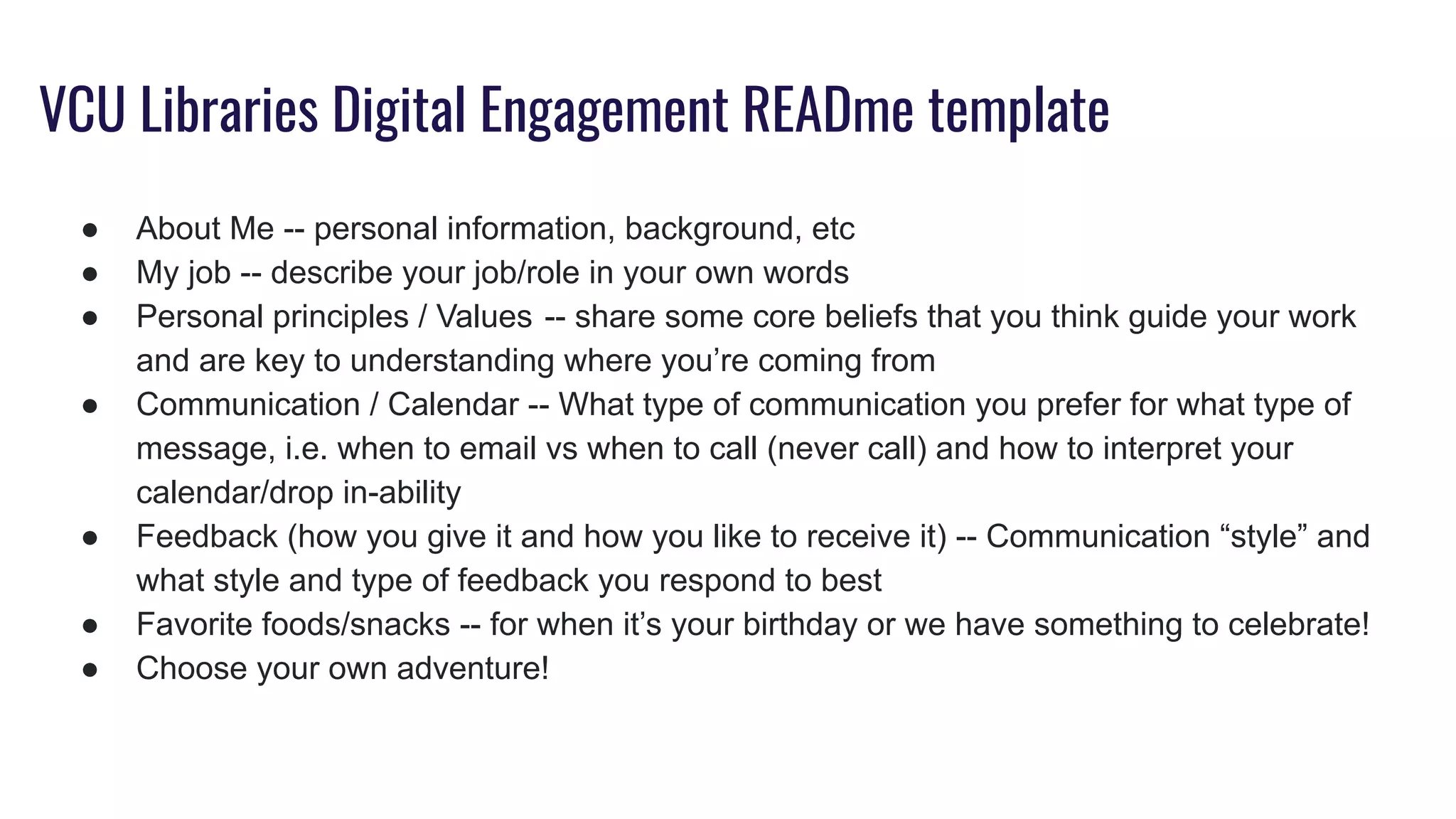 VCU Libraries Digital Engagement READme template
● About Me -- personal information, background, etc
● My job -- describe your job/role in your own words 
● Personal principles / Values  -- share some core beliefs that you think guide your work
and are key to understanding where you’re coming from
● Communication / Calendar -- What type of communication you prefer for what type of
message, i.e. when to email vs when to call (never call) and how to interpret your
calendar/drop in-ability
● Feedback (how you give it and how you like to receive it) -- Communication “style” and
what style and type of feedback you respond to best
● Favorite foods/snacks -- for when it’s your birthday or we have something to celebrate!
● Choose your own adventure!
 