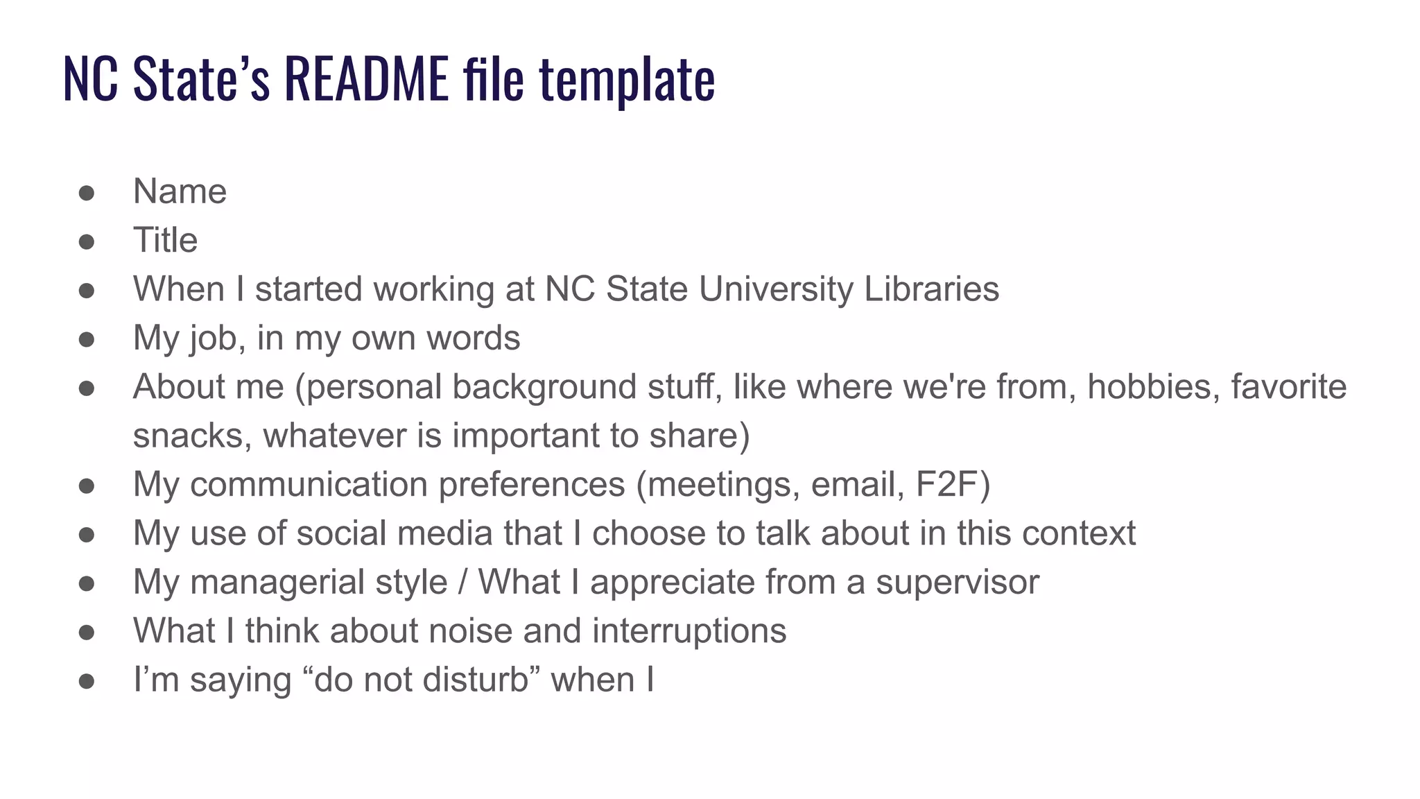 NC State’s README ﬁle template
● Name
● Title
● When I started working at NC State University Libraries
● My job, in my own words
● About me (personal background stuff, like where we're from, hobbies, favorite
snacks, whatever is important to share)
● My communication preferences (meetings, email, F2F)
● My use of social media that I choose to talk about in this context
● My managerial style / What I appreciate from a supervisor
● What I think about noise and interruptions
● I’m saying “do not disturb” when I
 