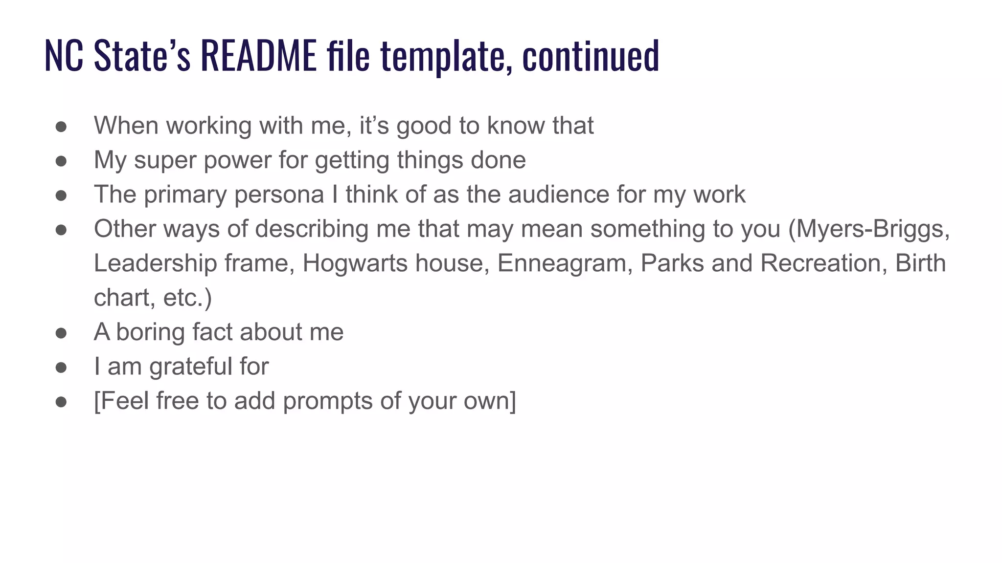 NC State’s README ﬁle template, continued
● When working with me, it’s good to know that
● My super power for getting things done
● The primary persona I think of as the audience for my work
● Other ways of describing me that may mean something to you (Myers-Briggs,
Leadership frame, Hogwarts house, Enneagram, Parks and Recreation, Birth
chart, etc.)
● A boring fact about me
● I am grateful for
● [Feel free to add prompts of your own]
 