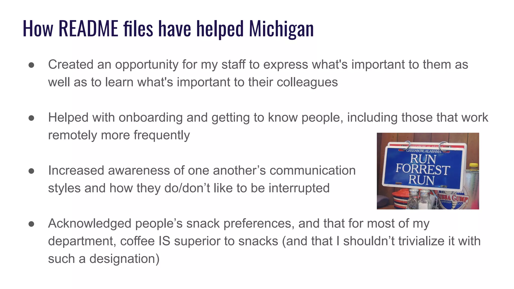 How README ﬁles have helped Michigan
● Created an opportunity for my staff to express what's important to them as
well as to learn what's important to their colleagues
● Helped with onboarding and getting to know people, including those that work
remotely more frequently
● Increased awareness of one another’s communication
styles and how they do/don’t like to be interrupted
● Acknowledged people’s snack preferences, and that for most of my
department, coffee IS superior to snacks (and that I shouldn’t trivialize it with
such a designation)
 