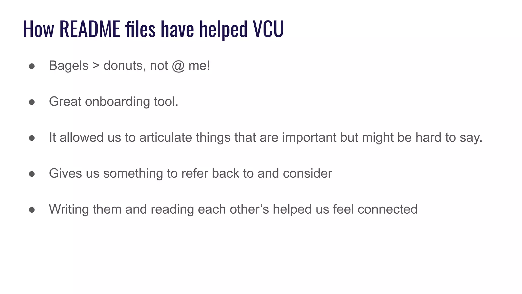 How README ﬁles have helped VCU
● Bagels > donuts, not @ me!
● Great onboarding tool.
● It allowed us to articulate things that are important but might be hard to say.
● Gives us something to refer back to and consider
● Writing them and reading each other’s helped us feel connected
 