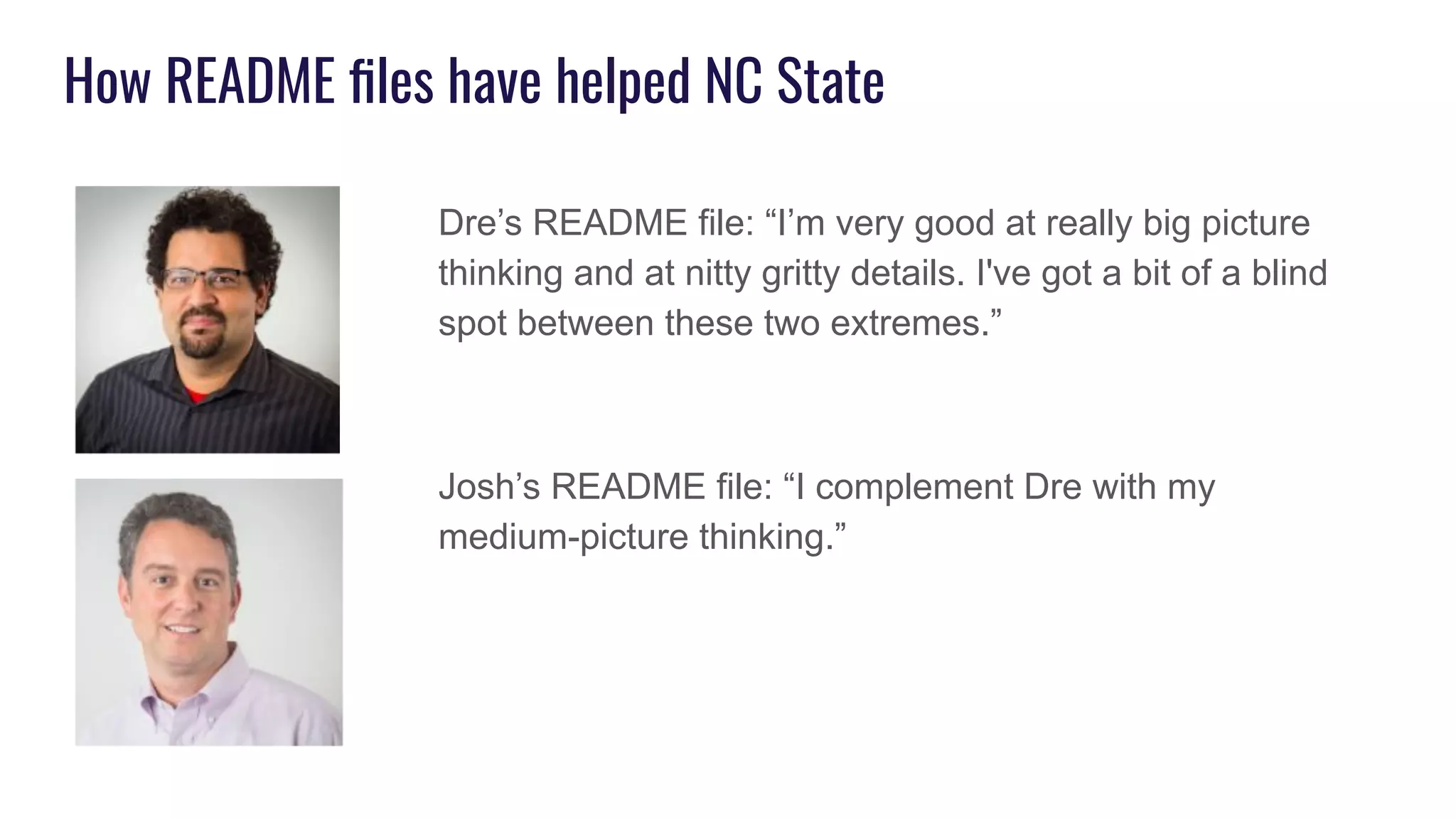 How README ﬁles have helped NC State
Dre’s README file: “I’m very good at really big picture
thinking and at nitty gritty details. I've got a bit of a blind
spot between these two extremes.”
Josh’s README file: “I complement Dre with my
medium-picture thinking.”
 