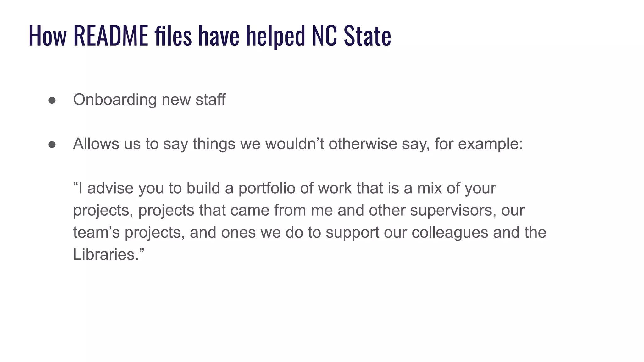 How README ﬁles have helped NC State
● Onboarding new staff
● Allows us to say things we wouldn’t otherwise say, for example:
“I advise you to build a portfolio of work that is a mix of your
projects, projects that came from me and other supervisors, our
team’s projects, and ones we do to support our colleagues and the
Libraries.”
 