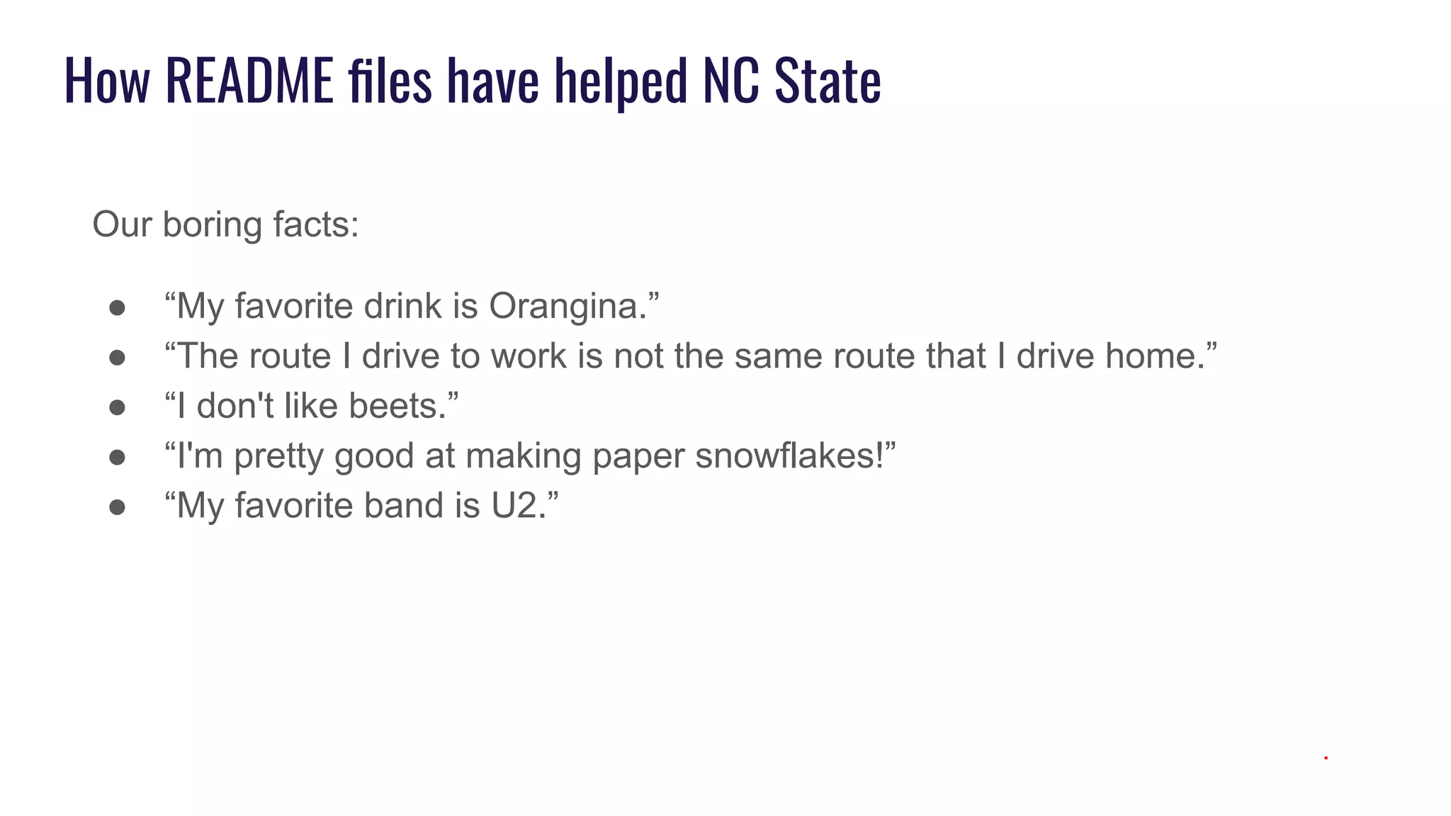 How README ﬁles have helped NC State
Our boring facts:
● “My favorite drink is Orangina.”
● “The route I drive to work is not the same route that I drive home.”
● “I don't like beets.”
● “I'm pretty good at making paper snowflakes!”
● “My favorite band is U2.”
.
 