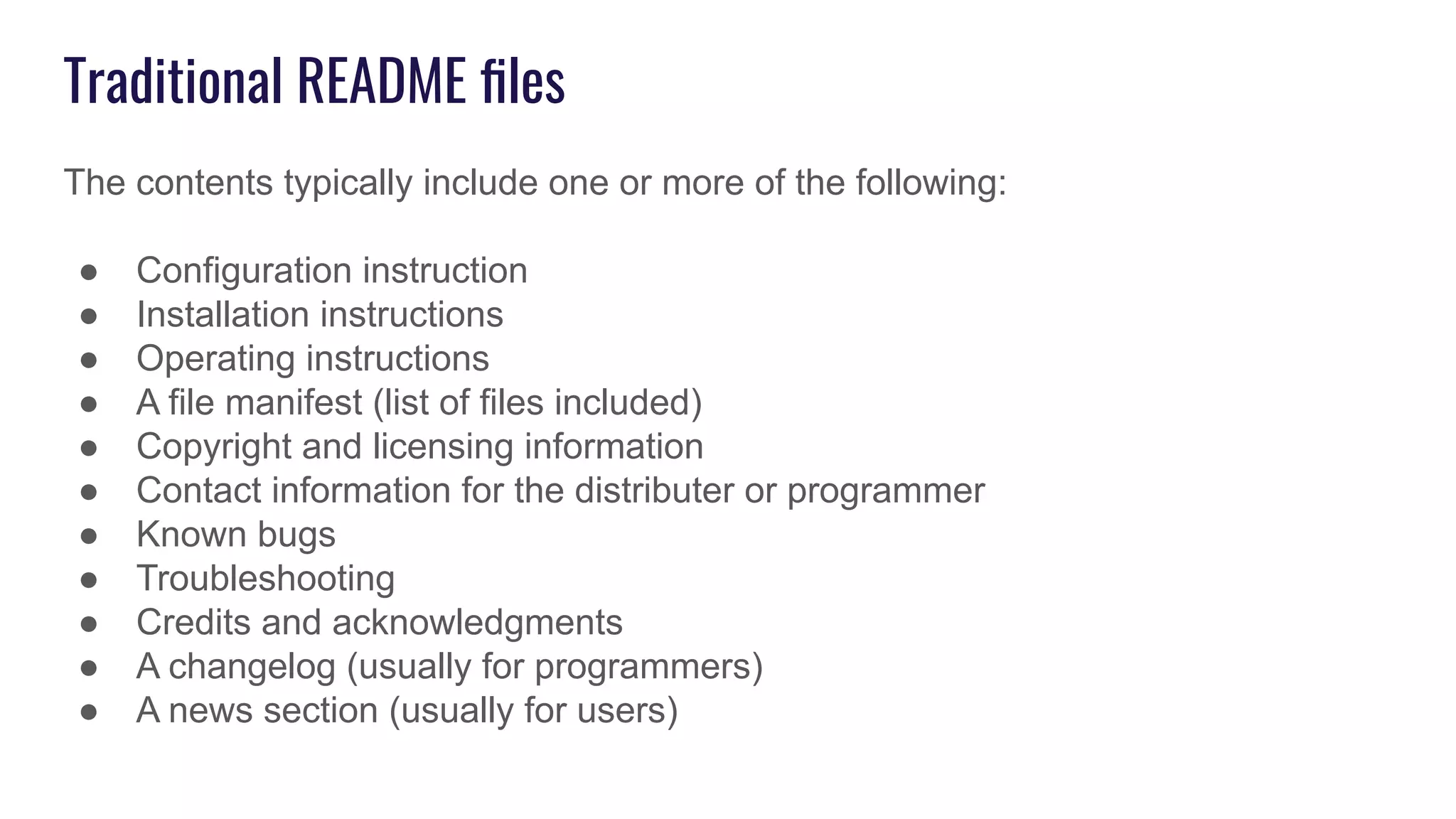 Traditional README ﬁles
The contents typically include one or more of the following:
● Configuration instruction
● Installation instructions
● Operating instructions
● A file manifest (list of files included)
● Copyright and licensing information
● Contact information for the distributer or programmer
● Known bugs
● Troubleshooting
● Credits and acknowledgments
● A changelog (usually for programmers)
● A news section (usually for users)
 