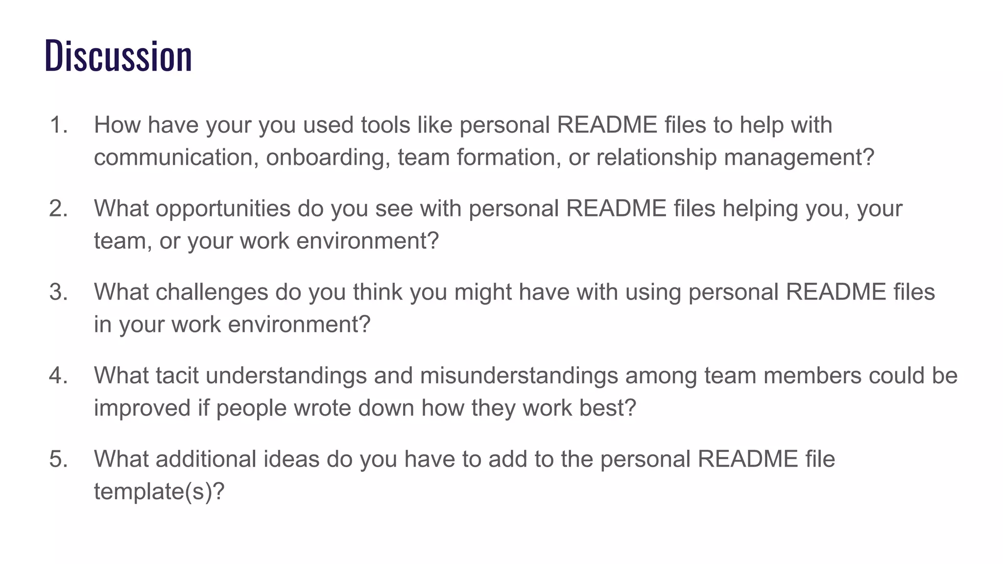 Discussion
1. How have your you used tools like personal README files to help with
communication, onboarding, team formation, or relationship management?
2. What opportunities do you see with personal README files helping you, your
team, or your work environment?
3. What challenges do you think you might have with using personal README files
in your work environment?
4. What tacit understandings and misunderstandings among team members could be
improved if people wrote down how they work best?
5. What additional ideas do you have to add to the personal README file
template(s)?
 