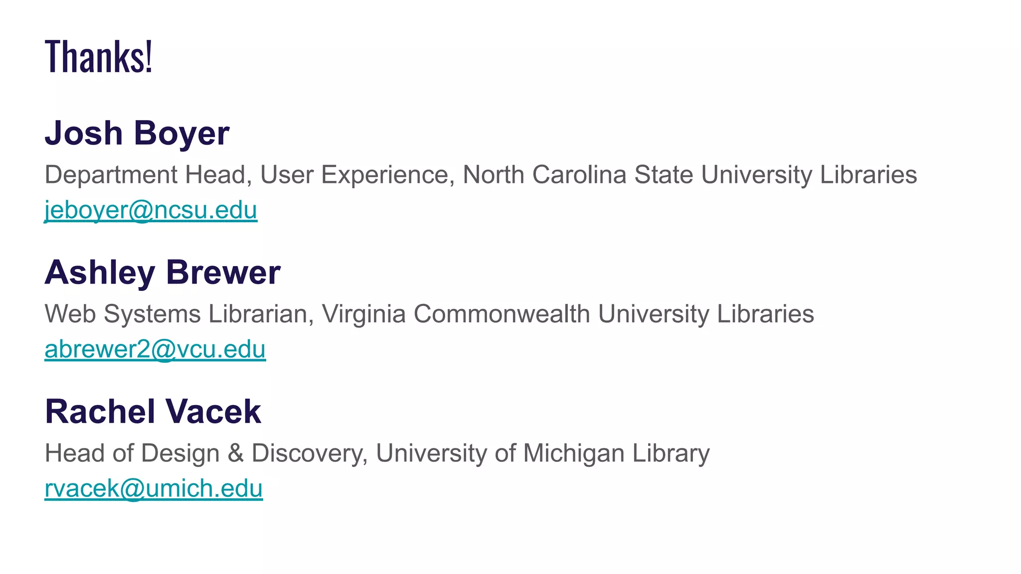 Thanks!
Josh Boyer
Department Head, User Experience, North Carolina State University Libraries
jeboyer@ncsu.edu
Ashley Brewer
Web Systems Librarian, Virginia Commonwealth University Libraries
abrewer2@vcu.edu
Rachel Vacek
Head of Design & Discovery, University of Michigan Library
rvacek@umich.edu
 