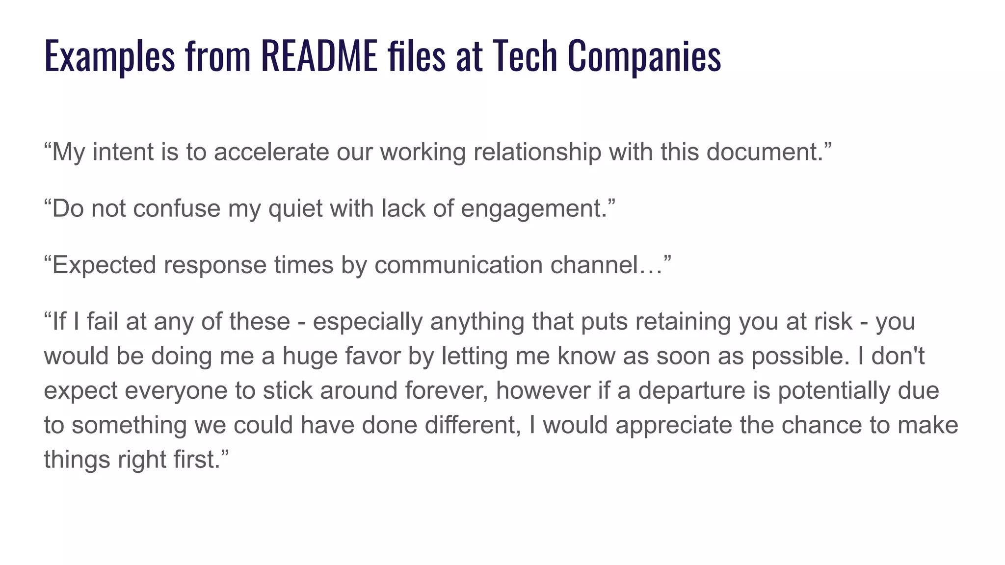 Examples from README ﬁles at Tech Companies
“My intent is to accelerate our working relationship with this document.”
“Do not confuse my quiet with lack of engagement.”
“Expected response times by communication channel…”
“If I fail at any of these - especially anything that puts retaining you at risk - you
would be doing me a huge favor by letting me know as soon as possible. I don't
expect everyone to stick around forever, however if a departure is potentially due
to something we could have done different, I would appreciate the chance to make
things right first.”
 