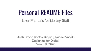 Personal README Files
User Manuals for Library Staff
Josh Boyer, Ashley Brewer, Rachel Vacek
Designing for Digital
March 9, 2020
 